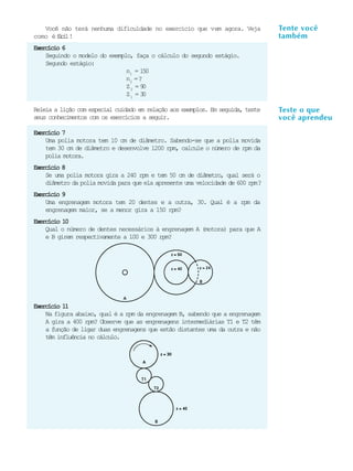 Você não terá nenhuma dificuldade no exercício que vem agora. Veja            TenteL você
                                                                                  A U    A
                                                                                 também
                                                                                   8
como é f c l!
        ái
Exercício 6
    Seguindo o modelo do exemplo, faça o cálculo do segundo estágio.
    Segundo estágio:
                               n1 = 150
                               n2 = ?
                               Z2 = 9 0
                               Z1 = 3 0

Releia a lição com especial cuidado em relação aos exemplos. Em seguida, teste   Teste o que
seus conhecimentos com os exercícios a seguir.                                   você aprendeu
Exercício 7
    Uma polia motora tem 10 cm de diâmetro. Sabendo-se que a polia movida
    tem 30 cm de diâmetro e desenvolve 1200 rpm, calcule o número de rpm da
    polia motora.
Exercício 8
    Se uma polia motora gira a 240 rpm e tem 50 cm de diâmetro, qual será o
    diâmetro da polia movida para que ela apresente uma velocidade de 600 rpm?
Exercício 9
    Uma engrenagem motora tem 20 dentes e a outra, 30. Qual é a rpm da
    engrenagem maior, se a menor gira a 150 rpm?
Exercício 10
    Qual o número de dentes necessários à engrenagem A (motora) para que A
    e B girem respectivamente a 100 e 300 rpm?




Exercício 11
    Na figura abaixo, qual é a rpm da engrenagem B, sabendo que a engrenagem
    A gira a 400 rpm? Observe que as engrenagens intermediárias T1 e T2 têm
    a função de ligar duas engrenagens que estão distantes uma da outra e não
    têm influência no cálculo.
 