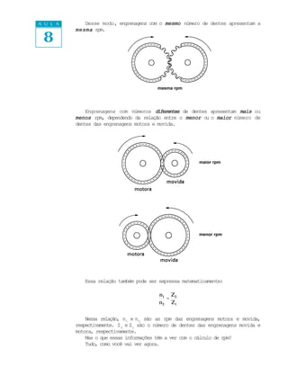 A U L A      Desse modo, engrenagens com o mesmo número de dentes apresentam a


 8
          mesma rpm.




                                          mesma rpm




              Engrenagens com números diferentes de dentes apresentam mais ou
          menos rpm, dependendo da relação entre o menor o o maior número de
                                                          u
          dentes das engrenagens motora e movida.




                                                          maior rpm




                                                          menor rpm




             Essa relação também pode ser expressa matematicamente:

                                          n1 Z 2
                                             =
                                          n 2 Z1


              Nessa relação, n1 e n2 são as rpm das engrenagens motora e movida,
          respectivamente. Z 2 e Z1 são o número de dentes das engrenagens movida e
          motora, respectivamente.
              Mas o que essas informações têm a ver com o cálculo de rpm?
              Tudo, como você vai ver agora.
 