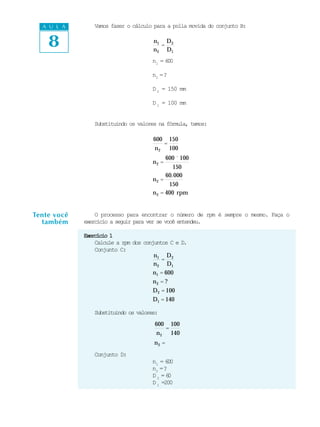 A U L A       Vamos fazer o cálculo para a polia movida do conjunto B:


    8                                 n1 D 2
                                         =
                                      n 2 D1
                                      n1 = 600

                                      n2 = ?

                                      D 2 = 150 mm

                                      D 1 = 100 mm


                Substituindo os valores na fórmula, temos:

                                      600 150
                                         =
                                      n 2 100
                                             600 ´ 100
                                      n2 =
                                               150
                                            60.000
                                      n2 =
                                             150
                                      n 2 = 400 rpm


Tente você       O processo para encontrar o número de rpm é sempre o mesmo. Faça o
  também     exercício a seguir para ver se você entendeu.

             Exercício 1
                 Calcule a rpm dos conjuntos C e D.
                 Conjunto C:
                                       n1 D 2
                                          =
                                       n 2 D1
                                       n1 = 600
                                      n2 = ?
                                      D 2 = 100
                                      D1 = 140

                Substituindo os valores:
                                       600 100
                                          =
                                       n 2 140
                                      n2 =
                Conjunto D:
                                      n1 = 600
                                      n2 = ?
                                      D2 =6  0
                                      D 1 =200
 