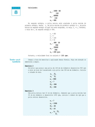A U L A        Calculando:


    8                                         n2 =
                                                    1000 ´ 60
                                                      150
                                                    60000
                                              n2 =
                                                     150
                                              n 2 = 400
                 No segundo estágio, a polia motora está acoplada à polia movida do
             primeiro estágio. Assim, n2 da polia movida do primeiro estágio é n1 da polia
             motora do segundo estágio (à qual ela está acoplada), ou seja, n2 = n1. P rta t ,
                                                                                      o no
             o valor de n1 do segundo estágio é 400.

                                             n1 = 400
                                             n2 = ?
                                             D 2 = 200
                                             D 1 = 50
                                                    400 ´ 50
                                              n2 =
                                                      200
                                                    20000
                                              n2 =
                                                     200
                                              n 2 = 100 rpm
                 Portanto, a velocidade final do conjunto é 100 rpm
                                                                rpm.

Tente você       Chegou a hora de exercitar a aplicação dessa fórmula. Faça com atenção os
  também     exercícios a seguir.

             Exercício 2
                 Um motor que possui uma polia de 160 mm de diâmetro desenvolve 900 rpm
                 e move um eixo de transmissão cuja polia tem 300 mm de diâmetro. Calcule
                 a rotação do eixo.
                                             n1 D 2
                                               =
                                            n 2 D1
                                            n1 = 900
                                              n2 = ?
                                              D 2 = 300
                                              D1 = 160

             Exercício 3
                 Uma polia motora tem 10 cm de diâmetro. Sabendo que a polia movida tem
                 30 cm de diâmetro e desenvolve 1200 rpm, calcule o número de rpm que a
                 polia motora desenvolve.

                                              n1 = ?
                                              n 2 = 1200
                                              D 2 = 30
                                              D1 = 10
                                                    n ´ D2
                                              n1 = 2
                                                      D1
 