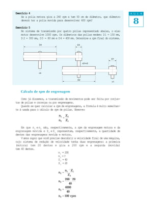 Exercício 4                                                                      A U L A


                                                                                  8
    Se a polia motora gira a 240 rpm e tem 50 cm de diâmetro, que diâmetro
    deverá ter a polia movida para desenvolver 600 rpm?

Exercício 5
    No sistema de transmissão por quatro polias representado abaixo, o eixo
    motor desenvolve 1000 rpm. Os diâmetros das polias medem: D1 = 150 mm,
    D 2 = 300 mm, D3 = 80 mm e D4 = 400 mm. Determine a rpm final do sistema.

                 D4                             D3




                                                                       D1

                                                     n2=n3



                 n4


                                                D2
                                                                       n1



    Cálculo de rpm de engrenagem

    Como já dissemos, a transmissão de movimentos pode ser feita por conjun-
tos de polias e correias ou por engrenagens.
    Quando se quer calcular a rpm de engrenagens, a fórmula é muito semelhan-
te à usada para o cálculo de rpm de polias. Observe:

                                n1 Z 2
                                   =
                                n 2 Z1

    Em que n1 e n2 são, respectivamente, a rpm da engrenagem motora e da
engrenagem movida e Z2 e Z1 representam, respectivamente, a quantidade de
dentes das engrenagens movida e motora.
    V amos supor que você precise descobrir a velocidade final de uma máquina,
cujo sistema de redução de velocidade tenha duas engrenagens: a primeira
(motora) tem 20 dentes e gira a 200 rpm e a segunda (movida)
tem 40 dentes.
                                n1 = 200
                                n2 = ?
                                Z2 = 4 0
                                Z1 = 2 0

                                     n1 ´ Z1
                               n2 =
                                       Z2
                                     200 ´ 20
                               n2 =
                                        40
                                     4000
                               n2 =
                                      40
                               n 2 = 100 rpm
 
