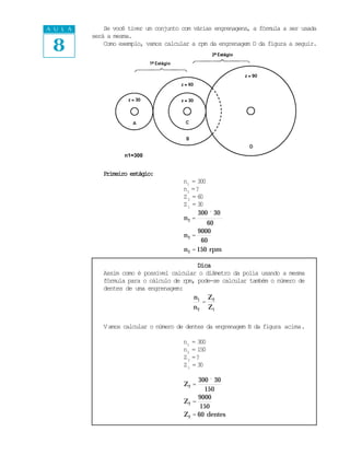 A U L A       Se você tiver um conjunto com várias engrenagens, a fórmula a ser usada


 8
          será a mesma.
              Como exemplo, vamos calcular a rpm da engrenagem D da figura a seguir.




                    n1=300


             Primeiro estágio:
                                        n1 = 300
                                        n2 = ?
                                        Z2 = 6 0
                                        Z1 = 3 0
                                              300 ´ 30
                                        n2 =
                                                 60
                                              9000
                                        n2 =
                                               60
                                        n 2 = 150 rpm

                                            Dica
             Assim como é possível calcular o diâmetro da polia usando a mesma
             fórmula para o cálculo de rpm, pode-se calcular também o número de
             dentes de uma engrenagem:
                                           n1 Z 2
                                              =
                                          n 2 Z1

             V amos calcular o número de dentes da engrenagem B da figura acima.

                                        n1 = 300
                                        n2 = 150
                                        Z 2 =?
                                        Z1 = 30

                                             300 ´ 30
                                        Z2 =
                                               150
                                             9000
                                        Z2 =
                                              150
                                        Z2 = 60 dentes
 