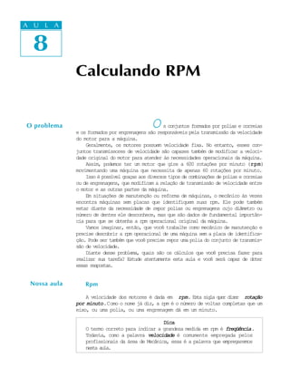 A UA U L A
     L A

     8
  8
              Calculando RPM


O problema                                    O     s conjuntos formados por polias e correias
              e os formados por engrenagens são responsáveis pela transmissão da velocidade
              do motor para a máquina.
                  Geralmente, os motores possuem velocidade fixa. No entanto, esses con-
              juntos transmissores de velocidade são capazes também de modificar a veloci-
              dade original do motor para atender às necessidades operacionais da máquina.
                  Assim, podemos ter um motor que gire a 600 rotações por minuto (rpm     rpm)
                                                                                          rpm
              movimentando uma máquina que necessita de apenas 60 rotações por minuto.
                  Isso é possível graças aos diversos tipos de combinações de polias e correias
              ou de engrenagens, que modificam a relação de transmissão de velocidade entre
              o motor e as outras partes da máquina.
                  Em situações de manutenção ou reforma de máquinas, o mecânico às vezes
              encontra máquinas sem placas que identifiquem suas rpm. Ele pode também
              estar diante da necessidade de repor polias ou engrenagens cujo diâmetro ou
              número de dentes ele desconhece, mas que são dados de fundamental importân-
              cia para que se obtenha a rpm operacional original da máquina.
                  Vamos imaginar, então, que você trabalhe como mecânico de manutenção e
              precise descobrir a rpm operacional de uma máquina sem a placa de identifica-
              ção. Pode ser também que você precise repor uma polia do conjunto de transmis-
              são de velocidade.
                  Diante desse problema, quais são os cálculos que você precisa fazer para
              realizar sua tarefa? Estude atentamente esta aula e você será capaz de obter
              essas respostas.


 Nossa aula       Rpm

                  A velocidade dos motores é dada em rpm. E t s g a q e d z r rotação
                                                              sa il ur ie
              por minuto .Como o nome já diz, a rpm é o número de voltas completas que um
              eixo, ou uma polia, ou uma engrenagem dá em um minuto.

                                                  Dica
                  O termo correto para indicar a grandeza medida em rpm é freqüência .
                  Todavia, como a palavra velocidade é comumente empregada pelos
                  profissionais da área de Mecânica, essa é a palavra que empregaremos
                  nesta aula.
 