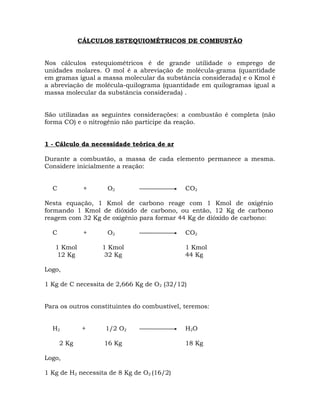 CÁLCULOS ESTEQUIOMÉTRICOS DE COMBUSTÃO
Nos cálculos estequiométricos é de grande utilidade o emprego de
unidades molares. O mol é a abreviação de molécula-grama (quantidade
em gramas igual a massa molecular da substância considerada) e o Kmol é
a abreviação de molécula-quilograma (quantidade em quilogramas igual a
massa molecular da substância considerada) .
São utilizadas as seguintes considerações: a combustão é completa (não
forma CO) e o nitrogênio não participe da reação.
1 - Cálculo da necessidade teórica de ar
Durante a combustão, a massa de cada elemento permanece a mesma.
Considere inicialmente a reação:
C + O2 CO2
Nesta equação, 1 Kmol de carbono reage com 1 Kmol de oxigênio
formando 1 Kmol de dióxido de carbono, ou então, 12 Kg de carbono
reagem com 32 Kg de oxigênio para formar 44 Kg de dióxido de carbono:
C + O2 CO2
1 Kmol 1 Kmol 1 Kmol
12 Kg 32 Kg 44 Kg
Logo,
1 Kg de C necessita de 2,666 Kg de O2 (32/12)
Para os outros constituintes do combustível, teremos:
H2 + 1/2 O2 H2O
2 Kg 16 Kg 18 Kg
Logo,
1 Kg de H2 necessita de 8 Kg de O2 (16/2)
 