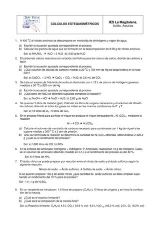 CÁLCULOS ESTEQUIOMÉTRICOS
                                                                                   IES La Magdalena.
                                                                                       Avilés. Asturias



          0
1. A 400 C el nitrato amónico se descompone en monóxido de dinitrógeno y vapor de agua.
   a) Escribir la ecuación ajustada correspondiente al proceso.
   b) Calcular los gramos de agua que se formarán en la descomposición de 8,00 g de nitrato amónico.
       Sol: a) NH4NO3       N2O + 2 H2O ; b) 3,60 g de H2O
2. El carbonato cálcico reacciona con el ácido clorhídrico para dar cloruro de calcio, dióxido de carbono y
   agua
   a) Escribir la ecuación ajustada correspondiente al proceso.
   b) ¿Qué volumen de dióxido de carbono medido a 20 0C y 700 mm de Hg se desprenderá en la reac-
       ción?
       Sol: a) CaCO3 + 2 HCl            CaCl2 + CO2 + H2O; b) 2,6 mL de CO2
3. Se trata un exceso de hidróxido de sodio en disolución con 1,12 L de cloruro de hidrógeno gaseoso
                 0
   medidos a 30 C y 820 mm de Hg
   a) Escribir la ecuación ajustada correspondiente al proceso
   b) ¿Qué peso de NaCl se obtendrá supuesta completa la reacción?
       Sol: a) NaOH + HCl            NaCl + H2O; b) 2,85 g de NaCl
4. Se queman 5 litros de metano (gas). Calcular los litros de oxígeno necesarios y el volumen de dióxido
   de carbono obtenido si todos los gases se miden en las mismas condiciones de P y T
       Sol: a) 10 litros de O2 ; 5 litros de CO2
5. En el proceso Mond para purificar el níquel se produce el níquel tetracarbonilo , Ni (CO)4 , mediante la
   reacción
                                                 Ni + 4 CO    Ni (CO)4
   a) Calcular el volumen de monóxido de carbono necesario para combinarse con 1 kg de níquel si se
                                 0
      supone medido a 300 C y 2 atm de presión.
   b) Una vez terminada la reacción se determina la cantidad de Ni (CO)4 obtenida, obteniéndose 2 326,2
      g ¿Cuál es el rendimiento del proceso?

       Sol: a) 1600 litros de CO; b) 80%
6. En la síntesis del amoniaco: Nitrógeno + Hidrógeno    Amoniaco, reaccionan 10 g de nitrógeno. Calcu-
   lar el volumen de amoniaco obtenido (medido en c.n.) si el rendimiento del proceso es del 40 %.
        Sol: 6,4 litros de NH3
7. El ácido nítrico se puede preparar por reacción entre el nitrato de sodio y el ácido sulfúrico según la
   siguiente reacción:
                    Nitrato de sodio + Ácido sulfúrico        Sulfato de sodio + Ácido nítrico
   Si se quieren preparar 100 g de ácido nítrico ¿qué cantidad de ácido sulfúrico se debe emplear supo-
   niendo un rendimiento del 70 % para el proceso?
   Sol : 111,1 g de H2SO4

8. En un recipiente se introducen 1,5 litros de propano (C3H8) y 10 litros de oxígeno y se inicia la combus-
   tión de la mezcla.
   a) ¿Cuál es el reactivo limitante?
   b) ¿Cuál será la composición de la mezcla final?
   Sol: a) Reactivo limitante: C3H8 b) 4,5 L CO2 ( 34,6 % vol) 6,0 L H2O (g) (46,2 % vol), 2,5 L O2 19,2% vol)
 