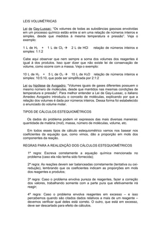 LEIS VOLUMÉTRICAS
Lei de Gay-Lussac: “Os volumes de todas as substâncias gasosas envolvidas
em um processo químico estão entre si em uma relação de números inteiros e
simples, desde que medidos à mesma temperatura e pressão”. Veja o
exemplo:
1 L de H2 +
simples: 1:1:2

1 L de Cl2 à

2 L de HCl

relação de números inteiros e

Cabe aqui observar que nem sempre a soma dos volumes dos reagentes é
igual à dos produtos. Isso quer dizer que não existe lei de conservação de
volume, como ocorre com a massa. Veja o exemplo:
10 L de H2 + 5 L de O 2 à 10 L de H 2O relação de números inteiros e
simples: 10:5:10, que pode ser simplificada por 2:1:2
Lei ou hipótese de Avogadro: “Volumes iguais de gases diferentes possuem o
mesmo número de moléculas, desde que mantidos nas mesmas condições de
temperatura e pressão”. Para melhor entender a Lei de Gay-Lussac, o italiano
Amedeo Avogadro introduziu o conceito de moléculas, explicando por que a
relação dos volumes é dada por números inteiros. Dessa forma foi estabelecido
o enunciado do volume molar.
TIPOS DE CÁLCULOS ESTEQUIOMÉTRICOS
Os dados do problema podem vir expressos das mais diversas maneiras:
quantidade de matéria (mol), massa, número de moléculas, volume, etc.
Em todos esses tipos de cálculo estequiométrico vamos nos basear nos
coeficientes da equação que, como vimos, dão a proporção em mols dos
componentes da reação.
REGRAS PARA A REALIZAÇÃO DOS CÁLCULOS ESTEQUIOMÉTRICOS
1ª regra: Escreva corretamente a equação química mencionada no
problema (caso ela não tenha sido fornecida);
2ª regra: As reações devem ser balanceadas corretamente (tentativa ou oxiredução), lembrando que os coeficientes indicam as proporções em mols
dos reagentes e produtos;
3ª regra: Caso o problema envolva pureza de reagentes, fazer a correção
dos valores, trabalhando somente com a parte pura que efetivamente irá
reagir;
4ª regra: Caso o problema envolva reagentes em excesso – e isso
percebemos quando são citados dados relativos a mais de um reagente –
devemos verificar qual deles está correto. O outro, que está em excesso,
deve ser descartado para efeito de cálculos.

 