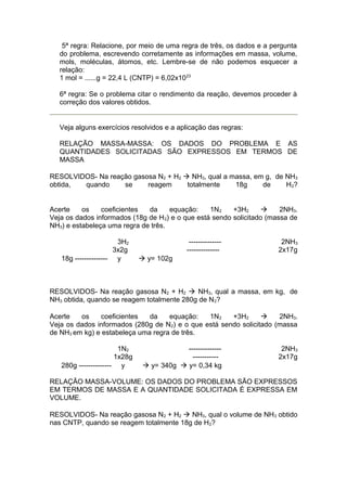 5ª regra: Relacione, por meio de uma regra de três, os dados e a pergunta
do problema, escrevendo corretamente as informações em massa, volume,
mols, moléculas, átomos, etc. Lembre-se de não podemos esquecer a
relação:
1 mol = ......g = 22,4 L (CNTP) = 6,02x1023
6ª regra: Se o problema citar o rendimento da reação, devemos proceder à
correção dos valores obtidos.

Veja alguns exercícios resolvidos e a aplicação das regras:
RELAÇÃO MASSA-MASSA: OS DADOS DO PROBLEMA E AS
QUANTIDADES SOLICITADAS SÃO EXPRESSOS EM TERMOS DE
MASSA
RESOLVIDOS- Na reação gasosa N2 + H2 à NH3, qual a massa, em g, de NH3
obtida,
quando
se
reagem
totalmente
18g
de
H 2?
Acerte
os
coeficientes
da
equação:
1N2
+3H2
à
2NH3.
Veja os dados informados (18g de H 2) e o que está sendo solicitado (massa de
NH3) e estabeleça uma regra de três.
3H2
3x2g
18g -------------- y

---------------------------

2NH3
2x17g

à y= 102g

RESOLVIDOS- Na reação gasosa N2 + H2 à NH3, qual a massa, em kg, de
NH3 obtida, quando se reagem totalmente 280g de N 2?
Acerte
os
coeficientes
da
equação:
1N2
+3H2
à
2NH3.
Veja os dados informados (280g de N 2) e o que está sendo solicitado (massa
de NH3 em kg) e estabeleça uma regra de três.
1N2
1x28g
280g -------------- y

-----------------------à y= 340g à y= 0,34 kg

2NH3
2x17g

RELAÇÃO MASSA-VOLUME: OS DADOS DO PROBLEMA SÃO EXPRESSOS
EM TERMOS DE MASSA E A QUANTIDADE SOLICITADA É EXPRESSA EM
VOLUME.
RESOLVIDOS- Na reação gasosa N 2 + H2 à NH3, qual o volume de NH3 obtido
nas CNTP, quando se reagem totalmente 18g de H 2?

 