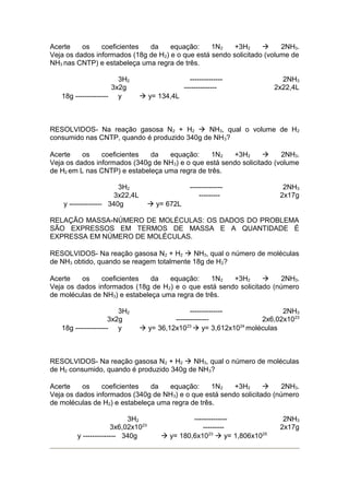 Acerte
os
coeficientes
da
equação:
1N2
+3H2
à
2NH3.
Veja os dados informados (18g de H 2) e o que está sendo solicitado (volume de
NH3 nas CNTP) e estabeleça uma regra de três.
3H2
3x2g
18g -------------- y

---------------------------

2NH3
2x22,4L

à y= 134,4L

RESOLVIDOS- Na reação gasosa N 2 + H2 à NH3, qual o volume de H2
consumido nas CNTP, quando é produzido 340g de NH 3?
Acerte
os
coeficientes
da
equação:
1N2
+3H2
à
2NH3.
Veja os dados informados (340g de NH 3) e o que está sendo solicitado (volume
de H2 em L nas CNTP) e estabeleça uma regra de três.
3H2
3x22,4L
y -------------- 340g

----------------------

2NH3
2x17g

à y= 672L

RELAÇÃO MASSA-NÚMERO DE MOLÉCULAS: OS DADOS DO PROBLEMA
SÃO EXPRESSOS EM TERMOS DE MASSA E A QUANTIDADE É
EXPRESSA EM NÚMERO DE MOLÉCULAS.
RESOLVIDOS- Na reação gasosa N 2 + H2 à NH3, qual o número de moléculas
de NH3 obtido, quando se reagem totalmente 18g de H 2?
Acerte
os
coeficientes
da
equação:
1N2
+3H2
à
2NH3.
Veja os dados informados (18g de H 2) e o que está sendo solicitado (número
de moléculas de NH3) e estabeleça uma regra de três.
3H2
3x2g
18g -------------- y

-------------2NH3
-------------2x6,02x1023
à y= 36,12x1023 à y= 3,612x1024 moléculas

RESOLVIDOS- Na reação gasosa N 2 + H2 à NH3, qual o número de moléculas
de H2 consumido, quando é produzido 340g de NH 3?
Acerte
os
coeficientes
da
equação:
1N2
+3H2
à
2NH3.
Veja os dados informados (340g de NH 3) e o que está sendo solicitado (número
de moléculas de H2) e estabeleça uma regra de três.
3H2
3x6,02x1023
y -------------- 340g

---------------------à y= 180,6x1023 à y= 1,806x1025

2NH3
2x17g

 