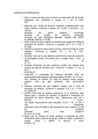 EXERCÍCIOS PROPOSTOS
1. Qual a massa de água que se forma na combustão de 1g de gás
hidrogênio (H2), conforme a reação H2 + O2 à H2O?
R:9
2. Sabendo que 10,8g de alumínio reagiram completamente com
ácido sulfúrico, conforme a reação: Al + H 2SO4 à Al2(SO4)3 + H2,
calcule:
a)massa
de
ácido
sulfúrico
consumida;
b)massa
de
sulfato
de
alumínio
produzida;
c)volume de gás hidrogênio liberado, medido nas CNTP.
R: a)58,8g b)68,4g c) 13,44L
3. Qual a massa de gás oxigênio necessária para reagir com 560g de
monóxido de carbono, conforme a equação: CO + O 2 à CO2 ?
R: 320g
4. Calcular a massa de óxido cúprico (CuO) a partir de 5,08g de cobre
metálico, conforme a reação: Cu + O 2 à CuO.
R:6,36g
5. Quantos mols de O2 são obtidos a partir de 2,0 mols de pentóxido
de dinitrogênio (N2O5), de acordo com a reação: N2O5 + K2O2 à
KNO3
+
O2
R: 1,0
6. Quantas moléculas de gás carbônico podem ser obtidas pela
queima de 96g de carbono puro, conforme a reação: C + O 2 à
CO2?
R:4,816x1024
7. (Faap-SP) A combustão do metanol (CH3OH) pode ser
representada pela equação não balanceada: CH 3OH + O2 à CO2 +
H2O. Quando se utilizam 5,0 mols de metanol nessa reação,
quantos
mols
de
gás
carbônico
são
produzidos?
R:5
8. Quantas moléculas de gás oxigênio reagem com 6 mols de
monóxido de carbono, conforme a equação: CO + O 2 à CO2 ?
R: 1,806x1024
9. (UECE) Uma vela de parafina queima-se, no ar ambiente, para
formar água e dióxido de carbono. A parafina é composta por
moléculas de vários tamanhos, mas utilizaremos para ela a
fórmula
C25H52.
Tal reação representa-se pela equação: C25H52 + O2 à H2O +
CO2
.
Responda:
a)Quantos mols de oxigênio são necessários para queimar um mol
de
parafina?
b)Quanto
pesa
esse
oxigênio?
R: a) 38 b) 1216g
10. Quais são as massas de ácido sulfúrico e hidróxido de sódio
necessárias para preparar 28,4g de sulfato de sódio, conforme a
reação:
H2SO4
+
NaOH
à
Na2SO4
+
H2O?
R:19,6 e 16

 
