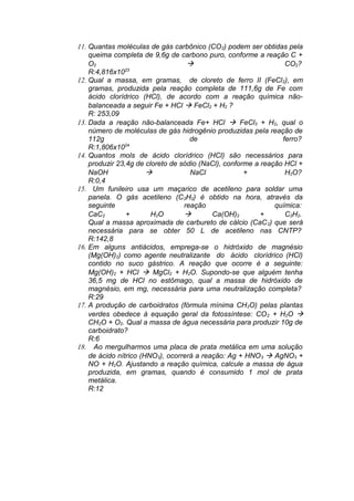 11. Quantas moléculas de gás carbônico (CO 2) podem ser obtidas pela
queima completa de 9,6g de carbono puro, conforme a reação C +
O2
à
CO2?
23
R:4,816x10
12. Qual a massa, em gramas, de cloreto de ferro II (FeCl 2), em
gramas, produzida pela reação completa de 111,6g de Fe com
ácido clorídrico (HCl), de acordo com a reação química nãobalanceada a seguir Fe + HCl à FeCl2 + H2 ?
R: 253,09
13. Dada a reação não-balanceada Fe+ HCl à FeCl3 + H2, qual o
número de moléculas de gás hidrogênio produzidas pela reação de
112g
de
ferro?
R:1,806x1024
14. Quantos mols de ácido clorídrico (HCl) são necessários para
produzir 23,4g de cloreto de sódio (NaCl), conforme a reação HCl +
NaOH
à
NaCl
+
H2O?
R:0,4
15. Um funileiro usa um maçarico de acetileno para soldar uma
panela. O gás acetileno (C2H2) é obtido na hora, através da
seguinte
reação
química:
CaC2
+
H2O
à
Ca(OH)2
+
C2H2.
Qual a massa aproximada de carbureto de cálcio (CaC 2) que será
necessária para se obter 50 L de acetileno nas CNTP?
R:142,8
16. Em alguns antiácidos, emprega-se o hidróxido de magnésio
(Mg(OH)2) como agente neutralizante do ácido clorídrico (HCl)
contido no suco gástrico. A reação que ocorre é a seguinte:
Mg(OH)2 + HCl à MgCl2 + H2O. Supondo-se que alguém tenha
36,5 mg de HCl no estômago, qual a massa de hidróxido de
magnésio, em mg, necessária para uma neutralização completa?
R:29
17. A produção de carboidratos (fórmula mínima CH 2O) pelas plantas
verdes obedece à equação geral da fotossíntese: CO 2 + H2O à
CH2O + O2. Qual a massa de água necessária para produzir 10g de
carboidrato?
R:6
18. Ao mergulharmos uma placa de prata metálica em uma solução
de ácido nítrico (HNO3), ocorrerá a reação: Ag + HNO 3 à AgNO3 +
NO + H2O. Ajustando a reação química, calcule a massa de água
produzida, em gramas, quando é consumido 1 mol de prata
metálica.
R:12

 