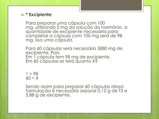 

* Excipiente:

Para preparar uma cápsula com 100
mg, utilizando 2 mg da solução do hormônio, a
quantidade de excipiente necessária para
completar a cápsula com 100 mg será de 98
mg, isso uma cápsula.
Para 60 cápsulas será necessário 5880 mg de
excipiente. Pois:
Em 1 cápsula tem 98 mg de excipiente.
Em 60 cápsulas se terá quanto X?
1 = 98
60 = X
Sendo assim para preparar 60 cápsulas dessa
formulação é necessário separar 0,12 g de T3 e
5,88 g de excipiente.

 