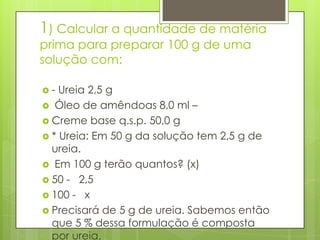 1) Calcular a quantidade de matéria
prima para preparar 100 g de uma
solução com:
-

Ureia 2,5 g
 Óleo de amêndoas 8,0 ml –
 Creme base q.s.p. 50,0 g
 * Ureia: Em 50 g da solução tem 2,5 g de
ureia.
 Em 100 g terão quantos? (x)
 50 - 2,5
 100 - x
 Precisará de 5 g de ureia. Sabemos então
que 5 % dessa formulação é composta
por ureia.

 
