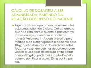 CÁLCULO DE DOSAGEM A SER
ADMINISTRADA, PARTINDO DA
RELAÇÃO DOSE/PESO DO PACIENTE


Algumas vezes deparamo-nos com receitas
cuja prescrição não é clara. Outras vezes, o
que não está claro é quanto o paciente vai
tomar, ou seja, quantos ml o paciente
tomará. Vejamos: 1 - A dose prescrita pelo
médico é de 50mg/kg/dia e o paciente pesa
10kg; qual a dose diária do medicamento?
Todas as vezes em que nos deparamos com
valores e unidades de medida entre barras
como 50mg/kg, podemos substituí-las pela
palavra por. Ficaria assim: 50mg por kg por
dia.

 