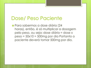 Dose/ Peso Paciente
 Para

sabermos a dose diária (24
horas), então, é só multiplicar a dosagem
pelo peso, ou seja: dose diária = dose x
peso = 50x10 = 500mg por dia Portanto o
paciente deverá tomar 500mg por dia.

 