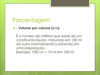 Porcentagem
-

Volume por volume (v/v):

É o número de mililitros que existe de um
constituinte líquido, misturado em 100 ml
de outro (normalmente o solvente) em
uma preparação.
Exemplo: 10% v/v = 10 ml em 100 ml.

 