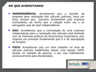INDEPENDÊNCIA: Acreditamos que a escolha da
empresa para realização dos cálculos judiciais, deve ser
feita, sempre que possível, diretamente pela empresa
Contratante, de forma que a relação entre ela e os
advogados seja de total independência.
SOX: Acreditamos que a contratação de uma empresa
independente para a realização dos cálculos está alinhada
com as melhores práticas de Governança Corporativa, pois
respeita um princípio fundamental que é o da segregação
de funções.
FOCO: Acreditamos que um bom trabalho na área de
cálculos judiciais trabalhistas requer uma equipe 100%
focada na redução do passivo, e por isso trabalhamos
exclusivamente para Reclamadas.
NO QUE ACREDITAMOS
 