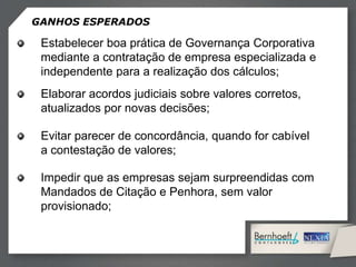GANHOS ESPERADOS
Estabelecer boa prática de Governança Corporativa
mediante a contratação de empresa especializada e
independente para a realização dos cálculos;
Elaborar acordos judiciais sobre valores corretos,
atualizados por novas decisões;
Evitar parecer de concordância, quando for cabível
a contestação de valores;
Impedir que as empresas sejam surpreendidas com
Mandados de Citação e Penhora, sem valor
provisionado;
 