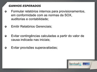 GANHOS ESPERADOS
Formular relatórios internos para provisionamentos,
em conformidade com as normas da SOX,
auditorias e contabilidade;
Emitir Relatórios Gerenciais;
Evitar contingências calculadas a partir do valor de
causa indicada nas iniciais;
Evitar provisões superavaliadas;
 