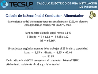 CALCULO ELÉCTRICO DE UNA INSTALACIÓN
                                                   DE INTERIOR


Calculo de la Sección del Conductor Alimentador
 La corriente podrá aumentarse por reserva hasta un 12%, en algunos
               casos podemos considerar un 25% más.

               Para nuestro ejemplo añadiremos 12 %
                 I diseño = I x 1,12 = 58.45x 1,12
                            Id = 65.46A

 El conductor según las normas debe trabajar al 25 % de su capacidad.
                 Icond = 1,25 x Idiseño = 1,25 x 65.46
                               Ic = 81.82
De la tabla 4-V, del CNE escogemos el conductor 16 mm2 THW.
Aislamiento resistente al calor y a la humedad
 