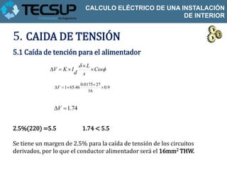 CALCULO ELÉCTRICO DE UNA INSTALACIÓN
                                                           DE INTERIOR


5. CAIDA DE TENSIÓN
5.1 Caída de tención para el alimentador
                            L
             V  K  I          Cos
                          d s

                               0.0175 27
               V  1 65.46               0.9
                                   16


               V  1.74


2.5%(220) =5.5                 1.74 < 5.5

Se tiene un margen de 2.5% para la caída de tensión de los circuitos
derivados, por lo que el conductor alimentador será el 16mm2 THW.
 