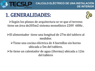 CALCULO ELÉCTRICO DE UNA INSTALACIÓN
                                              DE INTERIOR


1. GENERALIDADES:
 Según los planos de arquitectura se ve que el terreno
tiene un área de205m2 sistema monofásico 220V 60Hz .

El alimentador tiene una longitud de 27m del tablero al
                        medidor.
  Tiene una cocina eléctrica de 4 hornillas sin horno
                ubicada a 5m del tablero.
Se tiene un calentador de agua (therma) ubicada a 12m
                      del tablero
 