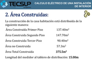 CALCULO ELÉCTRICO DE UNA INSTALACIÓN
                                                  DE INTERIOR


2. Área Construidas:
La construcción de la casa habitación está distribuida de la
siguiente manera:
Área Construida Primer Piso             137.40m2
Área Construida Segundo Piso           147.70m2
Área Construida Tercer Piso             90.40m2
Área no Construida                      57.3m2
Área Total Construida                  375.5m2
Longitud del medidor al tablero de distribución: 15.00m
 