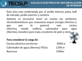 CALCULO ELÉCTRICO DE UNA INSTALACIÓN
                                               DE INTERIOR

Esta área esta conformada por el jardín interior, patio, hall
de entrada, jardín exterior y cochera.
Además es necesario tener en cuenta los artefactos
electrodomésticos que consumen mayor energía eléctrica y
que       por        lo       general     son:        cocina
eléctrica, estufa, waflera, calentador para agua
(therma), lavadora para ropa, secadores de pelo y otros.

Para considerar la carga de:
Cocina eléctrica con horno                 5000 w
Calentador de agua (therma) 95Lts.        1200 w
Reservas                                  1500w
 