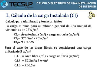 CALCULO ELÉCTRICO DE UNA INSTALACIÓN
                                               DE INTERIOR


1. Cálculo de la carga Instalada (CI)
Calculo para Alumbrado y tomacorrientes
La carga mínima para alumbrado general de una unidad de
vivienda es de 25W/m2
      CI1= Área techada (m2) x carga unitaria (w/m2)
      CI1= 375.5m2 x 25W/m2
      CI1= 9387.5 W
Para el caso de las áreas libres, se considerará una carga
unitaria de 5 w/m2.
       C.I.3 = Area libre (m2) x carga unitaria (w/m2)
       C.I.3 = 57.3m2 x 5 w/m2
       C.I.3 = 286.5w
 
