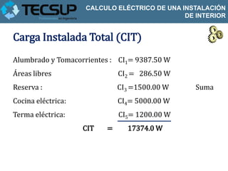CALCULO ELÉCTRICO DE UNA INSTALACIÓN
                                              DE INTERIOR


Carga Instalada Total (CIT)
Alumbrado y Tomacorrientes : CI1= 9387.50 W
Áreas libres                  CI2 = 286.50 W
Reserva :                     CI3 =1500.00 W     Suma
Cocina eléctrica:             CI4= 5000.00 W
Terma eléctrica:              CI5= 1200.00 W
                    CIT   =     17374.0 W
 