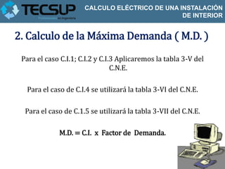 CALCULO ELÉCTRICO DE UNA INSTALACIÓN
                                                DE INTERIOR


2. Calculo de la Máxima Demanda ( M.D. )
 Para el caso C.I.1; C.I.2 y C.I.3 Aplicaremos la tabla 3-V del
                                 C.N.E.

  Para el caso de C.I.4 se utilizará la tabla 3-VI del C.N.E.

  Para el caso de C.1.5 se utilizará la tabla 3-VII del C.N.E.

             M.D. = C.I. x Factor de Demanda.
 