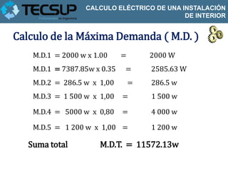 CALCULO ELÉCTRICO DE UNA INSTALACIÓN
                                            DE INTERIOR


Calculo de la Máxima Demanda ( M.D. )
    M.D.1 = 2000 w x 1.00     =       2000 W
    M.D.1 = 7387.85w x 0.35   =       2585.63 W
    M.D.2 = 286.5 w x 1,00        =   286.5 w
    M.D.3 = 1 500 w x 1,00    =       1 500 w

    M.D.4 = 5000 w x 0,80     =       4 000 w

    M.D.5 = 1 200 w x 1,00 =          1 200 w

   Suma total         M.D.T. = 11572.13w
 
