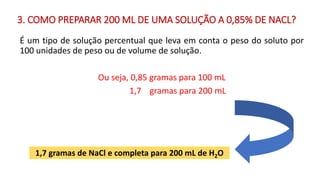 É um tipo de solução percentual que leva em conta o peso do soluto por
100 unidades de peso ou de volume de solução.
Ou seja, 0,85 gramas para 100 mL
1,7 gramas para 200 mL
1,7 gramas de NaCl e completa para 200 mL de H2O
3. COMO PREPARAR 200 ML DE UMA SOLUÇÃO A 0,85% DE NACL?
 