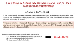 É um cálculo muito utilizado, visto que para armazenar soluções muito utilizadas guardamos essas
soluções em suas formas mais concentradas (evitando assim que essas soluções estraguem – como
exemplo a presença de fungos).
Onde: C1 = Concentração da solução de maior concentração
V1 = Volume necessário da solução de maior concentração
C2 = Concentração da solução final (diluída)
V2= Volume da solução final (diluída)
C1 x V1 = C2 x V2
Trata-se de calcular o volume (V1) de solução de concentração que disponho no laboratório (C1), o
qual contenha a massa (m) de substância que diluída no volume (V2) de solução desejada, seja
obtida a concentração desejada(C2).
2. QUE FÓRMULA É USADA PARA PREPARAR UMA SOLUÇÃO DILUÍDA A
PARTIR DE UMA CONCENTRADA?
A fórmula é: C1 x V1 = C2 x V2
 