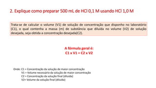 2. Explique como preparar 500 mL de HCl 0,1 M usando HCl 1,0 M
Onde: C1 = Concentração da solução de maior concentração
V1 = Volume necessário da solução de maior concentração
C2 = Concentração da solução final (diluída)
V2= Volume da solução final (diluída)
A fórmula geral é:
C1 x V1 = C2 x V2
Trata-se de calcular o volume (V1) de solução de concentração que disponho no laboratório
(C1), o qual contenha a massa (m) de substância que diluída no volume (V2) de solução
desejada, seja obtida a concentração desejada(C2).
 