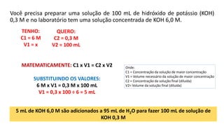 Você precisa preparar uma solução de 100 mL de hidróxido de potássio (KOH)
0,3 M e no laboratório tem uma solução concentrada de KOH 6,0 M.
Onde:
C1 = Concentração da solução de maior concentração
V1 = Volume necessário da solução de maior concentração
C2 = Concentração da solução final (diluída)
V2= Volume da solução final (diluída)
QUERO:
C2 = 0,3 M
V2 = 100 mL
TENHO:
C1 = 6 M
V1 = x
MATEMATICAMENTE: C1 x V1 = C2 x V2
SUBSTITUINDO OS VALORES:
6 M x V1 = 0,3 M x 100 mL
V1 = 0,3 x 100 ÷ 6 = 5 mL
5 mL de KOH 6,0 M são adicionados a 95 mL de H2O para fazer 100 mL de solução de
KOH 0,3 M
 