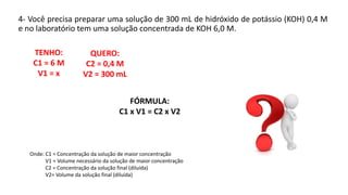 4- Você precisa preparar uma solução de 300 mL de hidróxido de potássio (KOH) 0,4 M
e no laboratório tem uma solução concentrada de KOH 6,0 M.
Onde: C1 = Concentração da solução de maior concentração
V1 = Volume necessário da solução de maior concentração
C2 = Concentração da solução final (diluída)
V2= Volume da solução final (diluída)
QUERO:
C2 = 0,4 M
V2 = 300 mL
TENHO:
C1 = 6 M
V1 = x
FÓRMULA:
C1 x V1 = C2 x V2
 
