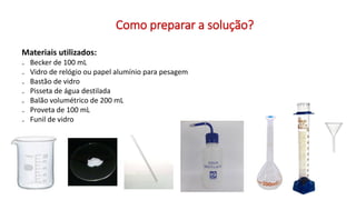 Como preparar a solução?
Materiais utilizados:
₋ Becker de 100 mL
₋ Vidro de relógio ou papel alumínio para pesagem
₋ Bastão de vidro
₋ Pisseta de água destilada
₋ Balão volumétrico de 200 mL
₋ Proveta de 100 mL
₋ Funil de vidro
 