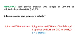 RESULTADO: Você precisa preparar uma solução de 250 mL de
hidróxido de potássio (KOH) a 2,8%.
1. Como calcular para preparar a solução?
2,8 % de KOH equivale a: 2,8 gramas de KOH em 100 ml de H2O
x gramas de KOH em 250 ml de H2O
x = 7 gramas
 