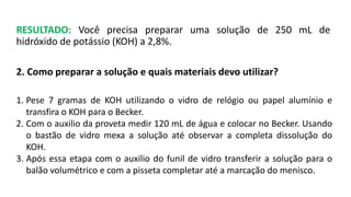 RESULTADO: Você precisa preparar uma solução de 250 mL de
hidróxido de potássio (KOH) a 2,8%.
2. Como preparar a solução e quais materiais devo utilizar?
1. Pese 7 gramas de KOH utilizando o vidro de relógio ou papel alumínio e
transfira o KOH para o Becker.
2. Com o auxilio da proveta medir 120 mL de água e colocar no Becker. Usando
o bastão de vidro mexa a solução até observar a completa dissolução do
KOH.
3. Após essa etapa com o auxilio do funil de vidro transferir a solução para o
balão volumétrico e com a pisseta completar até a marcação do menisco.
 