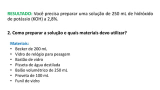 RESULTADO: Você precisa preparar uma solução de 250 mL de hidróxido
de potássio (KOH) a 2,8%.
2. Como preparar a solução e quais materiais devo utilizar?
Materiais:
• Becker de 200 mL
• Vidro de relógio para pesagem
• Bastão de vidro
• Pisseta de água destilada
• Balão volumétrico de 250 mL
• Proveta de 100 mL
• Funil de vidro
 