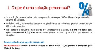 1. O que é uma solução percentual?
• Uma solução percentual se refere ao peso do soluto por 100 unidades de peso ou de
volume de solução.
• No laboratório, as soluções percentuais geralmente se referem a gramas de soluto por
100 mL de solução.
• Isso porque o solvente mais usado no laboratório é a água, e 1 mL de água pesa
aproximadamente 1,0 grama. Assim, a solução a 1% teria 1 g de soluto por 100 mL de
solução.
Dê exemplo de uma solução percentual:
RESPONDENDO: 100 mL de uma solução de NaCl 0,85% - 0,85 gramas e completa para
100 mL de água.
 