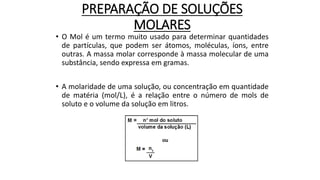 PREPARAÇÃO DE SOLUÇÕES
MOLARES
• O Mol é um termo muito usado para determinar quantidades
de partículas, que podem ser átomos, moléculas, íons, entre
outras. A massa molar corresponde à massa molecular de uma
substância, sendo expressa em gramas.
• A molaridade de uma solução, ou concentração em quantidade
de matéria (mol/L), é a relação entre o número de mols de
soluto e o volume da solução em litros.
 