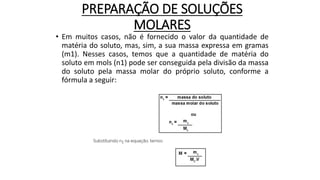 PREPARAÇÃO DE SOLUÇÕES
MOLARES
• Em muitos casos, não é fornecido o valor da quantidade de
matéria do soluto, mas, sim, a sua massa expressa em gramas
(m1). Nesses casos, temos que a quantidade de matéria do
soluto em mols (n1) pode ser conseguida pela divisão da massa
do soluto pela massa molar do próprio soluto, conforme a
fórmula a seguir:
 