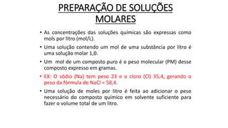PREPARAÇÃO DE SOLUÇÕES
MOLARES
• As concentrações das soluções químicas são expressas como
mols por litro (mol/L).
• Uma solução contendo um mol de uma substância por litro é
uma solução molar 1,0.
• Um mol de um composto puro é o peso molecular (PM) desse
composto expresso em gramas.
• EX: O sódio (Na) tem peso 23 e o cloro (Cl) 35,4, gerando o
peso da fórmula de NaCl = 58,4.
• Uma solução de moles por litro é feita ao adicionar o peso
necessário do composto químico em solvente suficiente para
fazer o volume total de um litro.
 