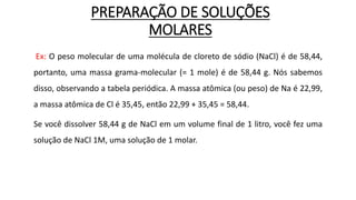 PREPARAÇÃO DE SOLUÇÕES
MOLARES
Ex: O peso molecular de uma molécula de cloreto de sódio (NaCl) é de 58,44,
portanto, uma massa grama-molecular (= 1 mole) é de 58,44 g. Nós sabemos
disso, observando a tabela periódica. A massa atômica (ou peso) de Na é 22,99,
a massa atômica de Cl é 35,45, então 22,99 + 35,45 = 58,44.
Se você dissolver 58,44 g de NaCl em um volume final de 1 litro, você fez uma
solução de NaCl 1M, uma solução de 1 molar.
 