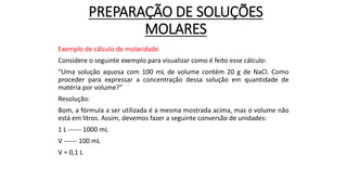 PREPARAÇÃO DE SOLUÇÕES
MOLARES
Exemplo de cálculo de molaridade
Considere o seguinte exemplo para visualizar como é feito esse cálculo:
“Uma solução aquosa com 100 mL de volume contém 20 g de NaCl. Como
proceder para expressar a concentração dessa solução em quantidade de
matéria por volume?”
Resolução:
Bom, a fórmula a ser utilizada é a mesma mostrada acima, mas o volume não
está em litros. Assim, devemos fazer a seguinte conversão de unidades:
1 L ------ 1000 mL
V ------ 100 mL
V = 0,1 L
 