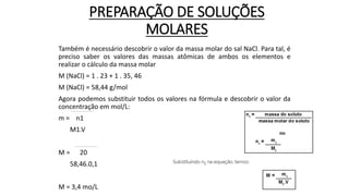 PREPARAÇÃO DE SOLUÇÕES
MOLARES
Também é necessário descobrir o valor da massa molar do sal NaCl. Para tal, é
preciso saber os valores das massas atômicas de ambos os elementos e
realizar o cálculo da massa molar
M (NaCl) = 1 . 23 + 1 . 35, 46
M (NaCl) = 58,44 g/mol
Agora podemos substituir todos os valores na fórmula e descobrir o valor da
concentração em mol/L:
m = n1
M1.V
M = 20
58,46.0,1
M = 3,4 mo/L
 