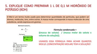 5. EXPLIQUE COMO PREPARAR 1 L DE 0,1 M HIDRÓXIDO DE
POTÁSSIO (KOH)
O Mol é um termo muito usado para determinar quantidades de partículas, que podem ser
átomos, moléculas, íons, entre outras. A massa molar corresponde à massa molecular de uma
substância, sendo expressa em gramas.
Fórmula condensada =
((massa do soluto) / (massa molar do soluto x
volume da solução)).
USAMOS ESSA FÓRMULA PARA ACHAR QUANTOS
MOLS/L (C0NCENTRAÇÃO MOLAR) TEM A SOLUÇÃO!
 