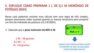 Nesse caso podemos resolver esse cálculo com uma regra de três simples,
porque precisamos saber quantas gramas (a massa) necessária para preparar
um litro de hidróxido de potássio a 0,1 M (KOH).
➢ Sabendo que o peso molecular do KOH é 56
1 M – 56 gramas
0,1 M – x
X= 5,6 gramas USARIA ESSA FÓRMULA PARA ACHAR
O NÚMERO DE MOL DA SOLUÇÃO/
CONCENTRAÇÃO MOLAR
5. EXPLIQUE COMO PREPARAR 1 L DE 0,1 M HIDRÓXIDO DE
POTÁSSIO (KOH)
 