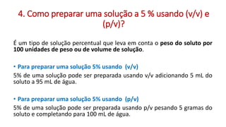 4. Como preparar uma solução a 5 % usando (v/v) e
(p/v)?
É um tipo de solução percentual que leva em conta o peso do soluto por
100 unidades de peso ou de volume de solução.
• Para preparar uma solução 5% usando (v/v)
5% de uma solução pode ser preparada usando v/v adicionando 5 mL do
soluto a 95 mL de água.
• Para preparar uma solução 5% usando (p/v)
5% de uma solução pode ser preparada usando p/v pesando 5 gramas do
soluto e completando para 100 mL de água.
 